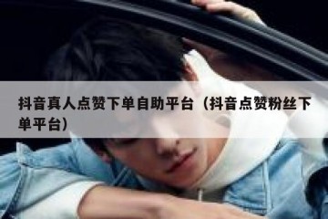 抖音真人点赞下单自助平台（抖音点赞粉丝下单平台）