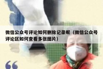 微信公众号评论如何删除记录呢（微信公众号评论区如何查看多张图片）