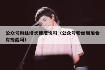 公众号粉丝增长速度快吗（公众号粉丝增加会有提醒吗）