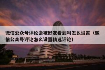 微信公众号评论会被好友看到吗怎么设置（微信公众号评论怎么设置精选评论）