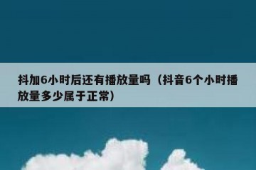 抖加6小时后还有播放量吗（抖音6个小时播放量多少属于正常）