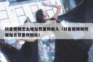 抖音视频怎么增加赞量和收入（抖音视频如何增加点赞量和粉丝）