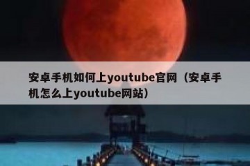 安卓手机如何上youtube官网（安卓手机怎么上youtube网站）
