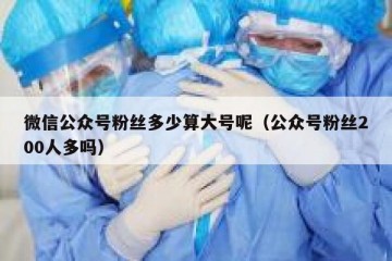 微信公众号粉丝多少算大号呢（公众号粉丝200人多吗）