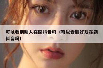 可以看到别人在刷抖音吗（可以看到好友在刷抖音吗）