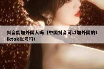 抖音能加外国人吗（中国抖音可以加外国的tiktok账号吗）