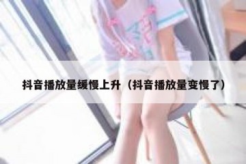 抖音播放量缓慢上升（抖音播放量变慢了）