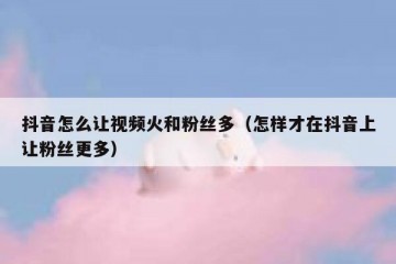 抖音怎么让视频火和粉丝多（怎样才在抖音上让粉丝更多）