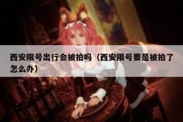 西安限号出行会被拍吗（西安限号要是被拍了怎么办）