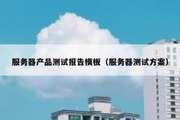 服务器产品测试报告模板（服务器测试方案）