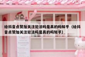 给抖音点赞加关注犯法吗是真的吗知乎（给抖音点赞加关注犯法吗是真的吗知乎）