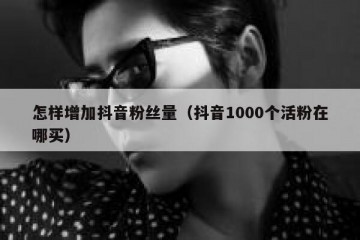 怎样增加抖音粉丝量（抖音1000个活粉在哪买）