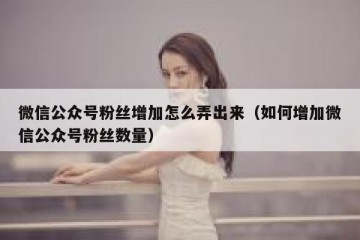 微信公众号粉丝增加怎么弄出来（如何增加微信公众号粉丝数量）