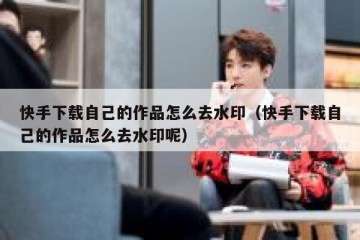 快手下载自己的作品怎么去水印（快手下载自己的作品怎么去水印呢）