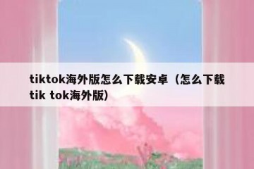 tiktok海外版怎么下载安卓（怎么下载tik tok海外版）