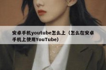 安卓手机youtube怎么上（怎么在安卓手机上使用YouTube）