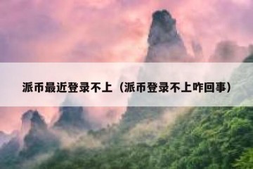 派币最近登录不上（派币登录不上咋回事）