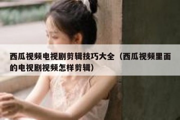 西瓜视频电视剧剪辑技巧大全（西瓜视频里面的电视剧视频怎样剪辑）