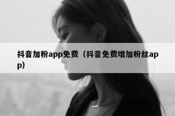 抖音加粉app免费（抖音免费增加粉丝app）