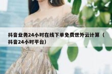 抖音业务24小时在线下单免费世外云计算（抖音24小时平台）