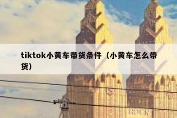 tiktok小黄车带货条件（小黄车怎么带货）