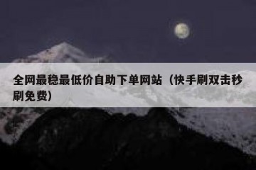 全网最稳最低价自助下单网站（快手刷双击秒刷免费）