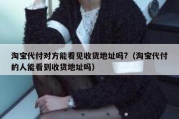 淘宝代付对方能看见收货地址吗?（淘宝代付的人能看到收货地址吗）