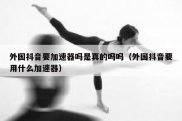 外国抖音要加速器吗是真的吗吗（外国抖音要用什么加速器）