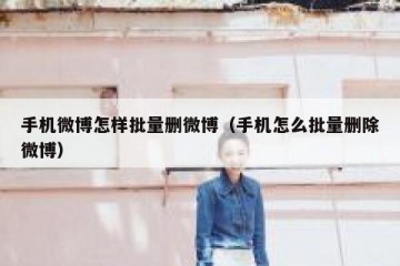 手机微博怎样批量删微博（手机怎么批量删除微博）