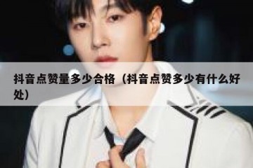抖音点赞量多少合格（抖音点赞多少有什么好处）