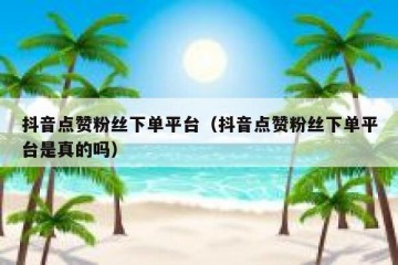 抖音点赞粉丝下单平台（抖音点赞粉丝下单平台是真的吗）