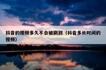 抖音的视频多久不会被刷到（抖音多长时间的视频）