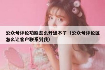 公众号评论功能怎么开通不了（公众号评论区怎么让客户联系到我）