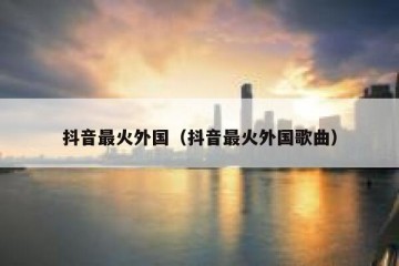 抖音最火外国（抖音最火外国歌曲）