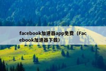 facebook加速器app免费（Facebook加速器下载）