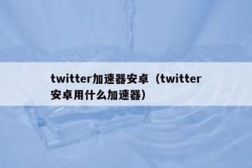 twitter加速器安卓（twitter安卓用什么加速器）