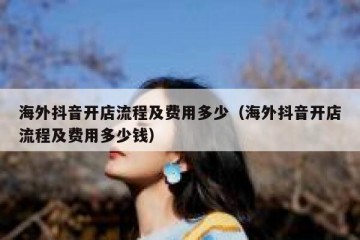 海外抖音开店流程及费用多少（海外抖音开店流程及费用多少钱）