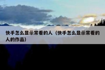 快手怎么显示常看的人（快手怎么显示常看的人的作品）