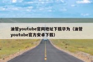 油管youtube官网地址下载华为（油管youtube官方安卓下载）