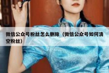 微信公众号粉丝怎么删除（微信公众号如何清空粉丝）
