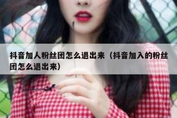 抖音加人粉丝团怎么退出来（抖音加入的粉丝团怎么退出来）