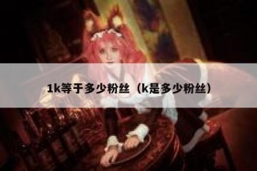 1k等于多少粉丝（k是多少粉丝）