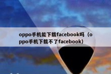 oppo手机能下载facebook吗（oppo手机下载不了facebook）