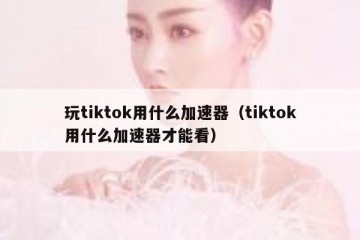 玩tiktok用什么加速器（tiktok用什么加速器才能看）
