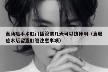 直肠癌手术肛门插管需几天可以拔掉啊（直肠癌术后留置肛管注意事项）