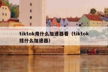 tiktok用什么加速器看（tiktok挂什么加速器）