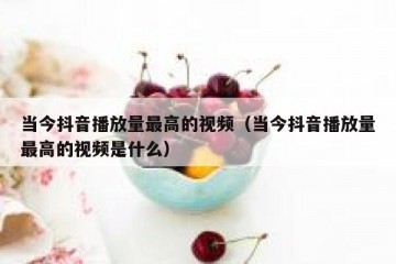 当今抖音播放量最高的视频（当今抖音播放量最高的视频是什么）