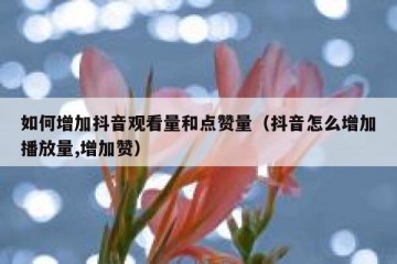 如何增加抖音观看量和点赞量（抖音怎么增加播放量,增加赞）