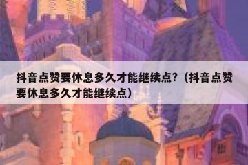 抖音点赞要休息多久才能继续点?（抖音点赞要休息多久才能继续点）