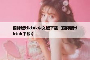 国际版tiktok中文版下载（国际版tiktok下载i）